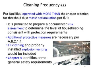 Cleaning Frequency 8.2.1
For facilities operated with MORE THAN the chosen criterion
for threshold dust mass/ accumulation per 6.1:
DUST
• FR clothing and properly
installed explosion venting
would be included
• Chapter 4 identifies some
general safety requirements
92
• Additional protective measures are necessary per
A.8.2.1.4.
• It is permitted to prepare a documented risk
assessment to determine the level of housekeeping
consistent with protection requirements
 