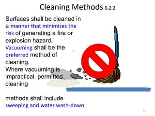 Cleaning Methods 8.2.2
Surfaces shall be cleaned in
a manner that minimizes the
risk of generating a fire or
explosion hazard.
Vacuuming shall be the
preferred method of
cleaning.
Where vacuuming is
impractical, permitted
cleaning
methods shall include
sweeping and water wash-down.
93
 