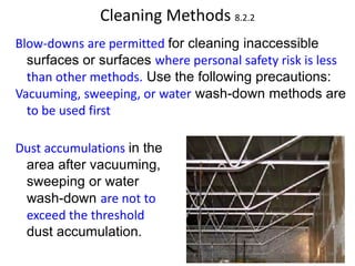 Cleaning Methods 8.2.2
Blow-downs are permitted for cleaning inaccessible
surfaces or surfaces where personal safety risk is less
than other methods. Use the following precautions:
Vacuuming, sweeping, or water wash-down methods are
to be used first
Dust accumulations in the
area after vacuuming,
sweeping or water
wash-down are not to
exceed the threshold
dust accumulation.
94
 