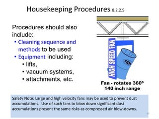 Housekeeping Procedures 8.2.2.5
Procedures should also
include:
• Cleaning sequence and
methods to be used
• Equipment including:
• lifts,
• vacuum systems,
• attachments, etc.
Safety Note: Large and high velocity fans may be used to prevent dust
accumulations. Use of such fans to blow down significant dust
accumulations present the same risks as compressed air blow-downs.
97
 