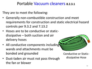 Portable Vacuum cleaners 8.2.3.1
• Hoses are to be conductive or static-
dissipative – both suction and air
delivery hoses
• All conductive components including
wands and attachments must be
bonded and grounded
• Dust-laden air must not pass through
the fan or blower
Conductive or Static-
dissipative Hose
They are to meet the following:
• Generally non-combustible construction and meet
requirements for construction and static electrical hazard
controls per 9.3.2 and 7.13.2
98
 