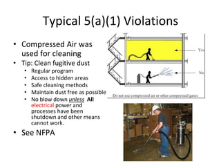 Typical 5(a)(1) Violations
• Compressed Air was
used for cleaning
• Tip: Clean fugitive dust
• Regular program
• Access to hidden areas
• Safe cleaning methods
• Maintain dust free as possible
• No blow down unless All
electrical power and
processes have been
shutdown and other means
cannot work.
• See NFPA
 