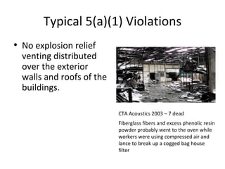 Typical 5(a)(1) Violations
• No explosion relief
venting distributed
over the exterior
walls and roofs of the
buildings.
CTA Acoustics 2003 – 7 dead
Fiberglass fibers and excess phenolic resin
powder probably went to the oven while
workers were using compressed air and
lance to break up a cogged bag house
filter
 
