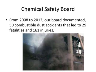 Chemical Safety Board
• From 2008 to 2012, our board documented,
50 combustible dust accidents that led to 29
fatalities and 161 injuries.
 