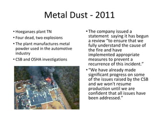 Metal Dust - 2011
• Hoeganaes plant TN
• Four dead, two explosions
• The plant manufactures metal
powder used in the automotive
industry
• CSB and OSHA investigations
• The company issued a
statement saying it has begun
a review “to ensure that we
fully understand the cause of
the fire and have
implemented appropriate
measures to prevent a
recurrence of this incident.”
• “We have already made
significant progress on some
of the issues raised by the CSB
and we won't resume
production until we are
confident that all issues have
been addressed.”
 