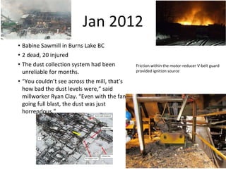 Jan 2012
• Babine Sawmill in Burns Lake BC
• 2 dead, 20 injured
• The dust collection system had been
unreliable for months.
• “You couldn’t see across the mill, that’s
how bad the dust levels were,” said
millworker Ryan Clay. “Even with the fans
going full blast, the dust was just
horrendous.”
Friction within the motor-reducer V-belt guard
provided ignition source
 
