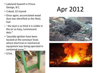 Apr 2012
• Lakeland Sawmill in Prince
George, B.C.
• 2 dead, 22 injured
• Once again, accumulated wood
dust was identified as the likely
fuel
• “ the dust is so thick it is visible in
the air as hazy, luminescent
dots.”
• “possible ignition have been
located at the conveyor level,
where electrical or mechanical
equipment was being operated in
contained areas.”
• $724,163
 