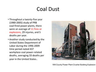 Coal Dust
• Throughout a twenty‐five year
(1980‐2005) study of PRB
coal‐fired power plants, there
were an average of 11 fires or
explosions, 29 injuries, and 5
deaths per year.
• Another study conducted by the
United States Department of
Labor during the 1996‐2009
time period noted 437
workplace coal power‐related
deaths, averaging 33 deaths per
year in the United States..
Will County Power Plant Crusher Building Explosion
 