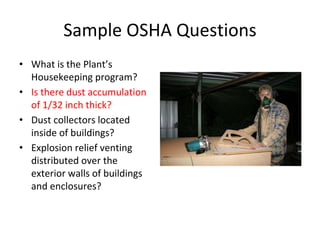 Sample OSHA Questions
• What is the Plant’s
Housekeeping program?
• Is there dust accumulation
of 1/32 inch thick?
• Dust collectors located
inside of buildings?
• Explosion relief venting
distributed over the
exterior walls of buildings
and enclosures?
 