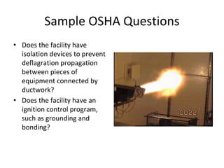 Sample OSHA Questions
• Does the facility have
isolation devices to prevent
deflagration propagation
between pieces of
equipment connected by
ductwork?
• Does the facility have an
ignition control program,
such as grounding and
bonding?
Fire through a duct is bad
 