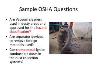Sample OSHA Questions
• Are Vacuum cleaners
used in dusty areas and
approved for the hazard
classification?
• Are separator devices
to remove foreign
materials used?
• Can tramp metal ignite
combustible dusts in
the dust collection
systems? Check the label for Class II
 