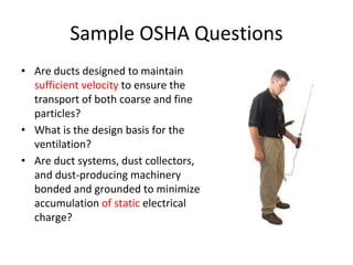 Sample OSHA Questions
• Are ducts designed to maintain
sufficient velocity to ensure the
transport of both coarse and fine
particles?
• What is the design basis for the
ventilation?
• Are duct systems, dust collectors,
and dust-producing machinery
bonded and grounded to minimize
accumulation of static electrical
charge?
 