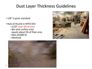 86
Dust Layer Thickness Guidelines
• 1/8” in grain standard
• Rule of thumb in NFPA 654
–1/32” over 5% of area
–Bar joist surface area
equals about 5% of floor area
–Max 20,000 SF
–Idealized
 