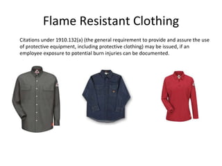Flame Resistant Clothing
Citations under 1910.132(a) (the general requirement to provide and assure the use
of protective equipment, including protective clothing) may be issued, if an
employee exposure to potential burn injuries can be documented.
 
