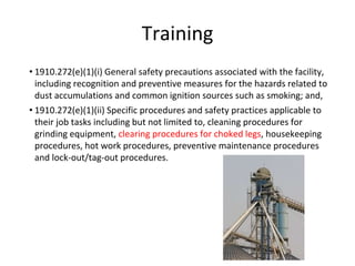 Training
• 1910.272(e)(1)(i) General safety precautions associated with the facility,
including recognition and preventive measures for the hazards related to
dust accumulations and common ignition sources such as smoking; and,
• 1910.272(e)(1)(ii) Specific procedures and safety practices applicable to
their job tasks including but not limited to, cleaning procedures for
grinding equipment, clearing procedures for choked legs, housekeeping
procedures, hot work procedures, preventive maintenance procedures
and lock-out/tag-out procedures.
 