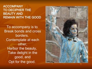 ACCOMPANY TO DECIPHER THE BEAUTY AND  REMAIN WITH THE GOOD  To accompany is to  Break bonds   and cross borders.  Contemplate at each other, Harbor   the beauty,  Take delight in the good, and Opt for the good.   