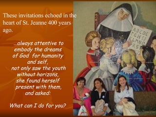 … always attentive to embody the dreams  of God  for humanity  and self,  not only saw the youth without horizons,  she found herself  present with them, and asked:  What can I do for you?   These invitations echoed in the heart of St. Jeanne 400 years ago. 