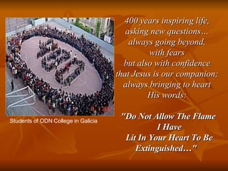 400 years inspiring life,  asking new questions…  always going beyond,  with fears  but also with confidence  that Jesus is our companion;  always bringing to heart  His words:  "Do Not Allow The Flame I Have Lit In Your Heart To Be Extinguished…"   Students of ODN College in Galicia 