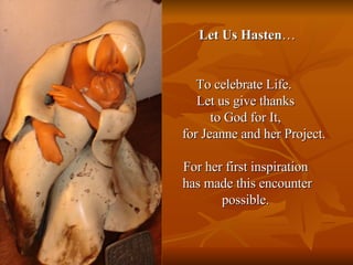 Let Us Hasten … To celebrate Life.  Let us give thanks  to God for It,  for Jeanne and her Project. For her first inspiration  has made this encounter possible.  