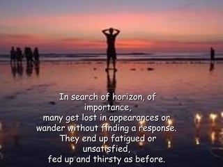 In search of horizon, of importance, many get lost in appearances or  wander without finding a response.  They end up fatigued or unsatisfied,  fed up and thirsty as before.  