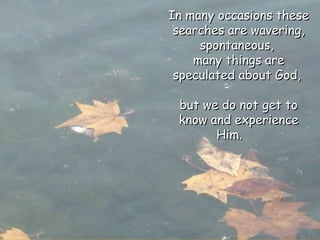 In many occasions these searches are wavering, spontaneous,  many things are speculated about God,  but we do not get to know and experience Him.  