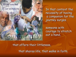 In that context the necessity of having a companion for the journey surges ,  someone with courage to stretch out a hand,   that offers their littleness,   that shares life, that walks in faith.   
