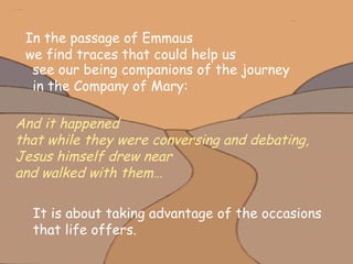 In the passage of Emmaus  we find traces that could help us  see our being companions of the journey  in the Company of Mary:  And it happened  that while they were conversing and debating,  Jesus himself drew near  and walked with them… It is about taking advantage of the occasions  that life offers. 