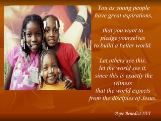 You as young people have great aspirations,  that you want to  pledge yourselves  to build a better world.  Let others see this,  let the world see it,  since this is exactly the witness  that the world expects  from the disciples of Jesus .  Pope Benedict XVI 