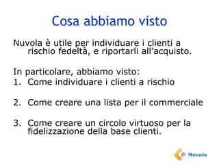 Cosa abbiamo visto Nuvola è utile per individuare i clienti a rischio fedeltà, e riportarli all’acquisto. In particolare, abbiamo visto: 1. Come individuare i clienti a rischio 2. Come creare una lista per il commerciale 3. Come creare un circolo virtuoso per la fidelizzazione della base clienti. 