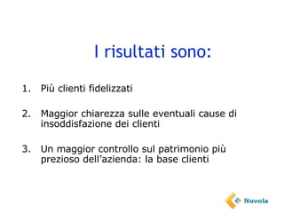 I risultati sono: 1. Più clienti fidelizzati 2. Maggior chiarezza sulle eventuali cause di insoddisfazione dei clienti 3. Un maggior controllo sul patrimonio più prezioso dell’azienda: la base clienti 