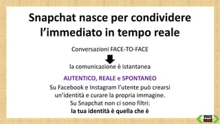 Snapchat nasce per condividere
l’immediato in tempo reale
Conversazioni FACE-TO-FACE
la comunicazione è istantanea
AUTENTICO, REALE e SPONTANEO
Su Facebook e Instagram l’utente può crearsi
un’identità e curare la propria immagine.
Su Snapchat non ci sono filtri:
la tua identità è quella che è
 