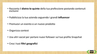 • Racconta il dietro-le-quinte della tua professione postando contenuti
esclusivi
• Pubblicizza la tua azienda seguendo i grandi influencer
• Promuovi un evento o un nuovo prodotto
• Organizza contest
• Usa altri social per portare nuovi follower sul tuo profilo Snapchat
• Crea i tuoi filtri geografici
 