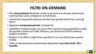 FILTRI ON-DEMAND
• Filtri personalizzati destinati a tutte le persone e le piccole imprese per
eventi privati come compleanni o matrimoni.
• I brand più importanti possono sfruttarli per grandi eventi live, come gli
Oscar.
• Appaiono temporaneamente su Snapchat
• I geofilters esistevano già, ma questi filtri coprono aree geografiche molto
più piccole e hanno un costo inferiore, con prezzi da 5$ fino a diverse
migliaia di dollari.
• Disegna il tuo filtro, scegli l’area specifica in cui vuoi farlo e per quanto
tempo.
• I filtri on-demand sono attualmente disponibili negli Stati Uniti, UK e
Canada.
 