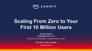 © 2018, Amazon Web Services, Inc. or Its Affiliates. All rights reserved.
Giorgio Bonfiglio
(bonfigg@amazon.com)
Technical Account Manager - Enterprise Support - AWS
Paolo Baire - Marco Careddu
ShopFully Group
Scaling From Zero to Your
First 10 Million Users
 
