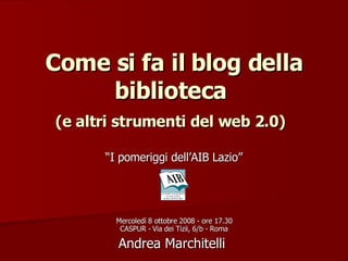 Come si fa il blog della biblioteca  (e altri strumenti del web 2.0)   “ I pomeriggi dell’AIB Lazio” Mercoledì 8 ottobre 2008 - ore 17.30 CASPUR - Via dei Tizii, 6/b - Roma Andrea Marchitelli  