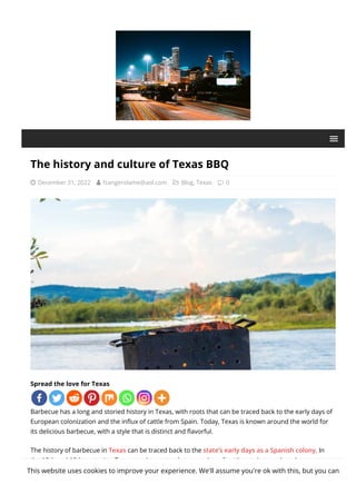 The history and culture of Texas BBQ
 December 31, 2022  fzangerolame@aol.com  Blog, Texas  0
Spread the love for Texas
Barbecue has a long and storied history in Texas, with roots that can be traced back to the early days of
European colonization and the in몭ux of cattle from Spain. Today, Texas is known around the world for
its delicious barbecue, with a style that is distinct and 몭avorful.
The history of barbecue in Texas can be traced back to the state’s early days as a Spanish colony. In
the 18th and 19th centuries, Texas was home to a large number of cattle ranches, and cowboys were
responsible for driving the herds to market. Along the way, they often stopped to camp and cook the
This website uses cookies to improve your experience. We'll assume you're ok with this, but you can
 