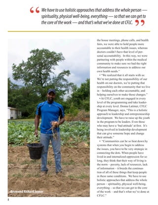 the house meetings, phone calls, and health
fairs, we were able to hold people more
accountable to their health issues, whereas
doctors couldn’t have that level of per-
sonal accountability. In this way, we were
partnering with people within the medical
community to make sure we had the right
information and resources to address our
own health needs.”
• “We realized that it all starts with us:
We’re not putting the responsibility of our
health on our doctors, we’re putting that
responsibility on the community that we live
in – holding each other accountable, and
helping ourselves to make those changes.”
• At CFLC, youth are engaged in every
level of the programming and take leader-
ship at every level. Donna Latimer, CFLC
Program Manager, says, “This is a holistic
approach to leadership and entrepreneurship
development. We have to raise up the youth
in the program to be leaders. Even those
who may have a ‘bad attitude’ at first. It’s
being involved in leadership development
that can give someone hope and change
their attitude.”
• “Communities can be so beat down by
systems that when you begin to address
the issues, you have to be very strategic in
connecting the dots. When people have
lived in and internalized oppression for so
long, they think that their way of living is
the norm – poverty, lack of resources, lack
of information – it breeds the continua-
tion of all of these things that keep people
in these same conditions. We have to use
holistic approaches that address the whole
person – spirituality, physical well-being,
everything – so that we can get to the core
of the work – and that’s what we’ve done at
CFLC.”
Wehavetouseholisticapproachesthataddressthewholeperson—
spirituality,physicalwell-being,everything—sothatwecangetto
thecoreofthework—andthat’swhatwe’vedoneatCFLC.
”
“
Reverend Richard Joyner
88
 