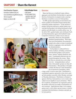 Snapshot Share the Harvest
Overview
Share the Harvest in Guilford County collects,
aggregates and distributes fresh produce to agencies
that have food pantries or prepare meals, ensuring
that those in need have access to fresh produce.
In 2009, people representing several church com-
munity gardens in Greensboro began sharing their
community garden experiences. As the amount of
produce being harvested grew, garden leaders real-
ized that fresh produce was being distributed to food
pantries and individuals in a mostly ad hoc way. In
the fall of 2011, garden leaders met with Karen Neill,
an Urban Horticulture agent with Guilford County
Cooperative Extension, to find a way to more in-
tentionally, effectively and equitably
distribute donated produce. With input
from local food pantries, the group pro-
ceeded with a plan to create a centralized
location to aggregate, store and distrib-
ute donated produce.
Fresh produce is collected from a
variety of places, including: community
and individual gardens, local grocery
stores, farmers’ markets donations and
more. Coordinated collection sites are
located throughout the county. Share
the Harvest currently has seven collec-
tion sites – designated places and set
times when people/ groups can drop off
fresh produce. Most produce is brought
to Share the Harvest’s main distribution
site in downtown Greensboro, where
a large cooler is used to store food. Distribution is
coordinated; agencies sign up for a time slot to pick
up fresh produce (currently, either Monday mornings
or Thursday afternoons). Distribution is limited to
agencies that have food pantries or serve meals; indi-
viduals are not eligible to receive donations. With a
few exceptions, food pantries are required to pick up
the produce; deliveries are made to food pantries on
rare occasions. SignUpGenius (http://www.signup-
genius.com/), a free online sign up system, is used to
coordinate both distribution volunteers and pick-up
by food pantries.
FoodDonationProgram
Greensboro, Guilford County, N.C.
www.sharetheharvestguilfordcounty.org
501(c)3 nonprofit
Budget: Less than $2,500
Critical Budget Items
• Cold Storage
• In-Kind Support (trans-
portation, space, food
donations, volunteer
time
9
 