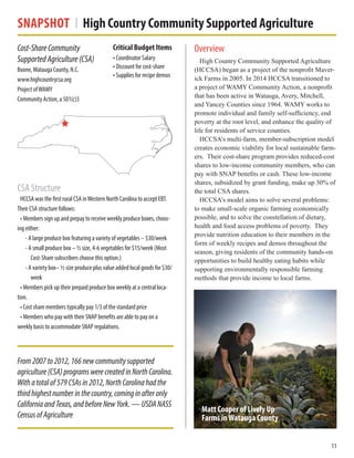Snapshot High Country Community Supported Agriculture
Overview
High Country Community Supported Agriculture
(HCCSA) began as a project of the nonprofit Maver-
ick Farms in 2005. In 2014 HCCSA transitioned to
a project of WAMY Community Action, a nonprofit
that has been active in Watauga, Avery, Mitchell,
and Yancey Counties since 1964. WAMY works to
promote individual and family self-sufficiency, end
poverty at the root level, and enhance the quality of
life for residents of service counties.
HCCSA’s multi-farm, member-subscription model
creates economic viability for local sustainable farm-
ers. Their cost-share program provides reduced-cost
shares to low-income community members, who can
pay with SNAP benefits or cash. These low-income
shares, subsidized by grant funding, make up 30% of
the total CSA shares.
HCCSA’s model aims to solve several problems:
to make small-scale organic farming economically
possible, and to solve the constellation of dietary,
health and food access problems of poverty. They
provide nutrition education to their members in the
form of weekly recipes and demos throughout the
season, giving residents of the community hands-on
opportunities to build healthy eating habits while
supporting environmentally responsible farming
methods that provide income to local farms.
Cost-ShareCommunity
SupportedAgriculture(CSA)
Boone,Watauga County, N.C.
www.highcountrycsa.org
Project ofWAMY
Community Action, a 501(c)3
Critical Budget Items
• Coordinator Salary
• Discount for cost-share
• Supplies for recipe demos
11
From2007to2012,166newcommunitysupported
agriculture(CSA)programswerecreatedinNorthCarolina.
Withatotalof579CSAsin2012,NorthCarolinahadthe
thirdhighestnumberinthecountry,cominginafteronly
CaliforniaandTexas,andbeforeNewYork.—USDANASS
CensusofAgriculture
CSA Structure
HCCSA was the first rural CSA inWestern North Carolina to accept EBT.
Their CSA structure follows:
• Members sign up and prepay to receive weekly produce boxes, choos-
ing either:
• A large produce box featuring a variety of vegetables – $30/week
• A small produce box – ½ size, 4-6 vegetables for $15/week (Most
Cost-Share subscribers choose this option.)
• A variety box– ½ size produce plus value added local goods for $30/
week
• Members pick up their prepaid produce box weekly at a central loca-
tion.
• Cost share members typically pay 1/3 of the standard price
• Members who pay with their SNAP benefits are able to pay on a
weekly basis to accommodate SNAP regulations.
Matt Cooper of Lively Up
Farms inWatauga County
 