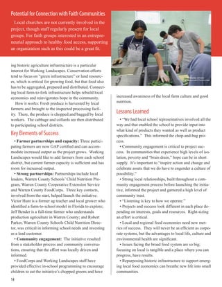 ing historic agriculture infrastructure is a particular
interest for Working Landscapes. Conservation efforts
tend to focus on “green infrastructure” or land resourc-
es, which is critical for growing food, but that food also
has to be aggregated, prepared and distributed. Connect-
ing local farm-to-fork infrastructure helps rebuild local
economies and reinvigorates hope in the community.
How it works: Fresh produce is harvested by local
farmers and brought to the inspected processing facil-
ity. There, the produce is chopped and bagged by local
workers. The cabbage and collards are then distributed
to participating school districts.
Key Elements of Success
• Farmer partnerships and capacity: Three partici-
pating farmers are now GAP certified and can accom-
modate increased output as the project grows. Working
Landscapes would like to add farmers from each school
district, but current farmer capacity is sufficient and has
room for increased output.
• Strong partnerships: Partnerships include local
leaders, Warren County Schools’ Child Nutrition Pro-
gram, Warren County Cooperative Extension Service
and Warren County FoodCorps. Three key contacts,
involved from the start, helped launch the initiative:
Victor Hunt is a former ag teacher and local grower who
identified a farm-to-school model in Florida to explore;
Jeff Bender is a full-time farmer who understands
production agriculture in Warren County; and Robert
Parker, Warren County Schools Child Nutrition Direc-
tor, was critical in informing school needs and investing
as a lead customer.
• Community engagement: The initiative resulted
from a stakeholder process and community conversa-
tions, ensuring that the effort was locally driven and
informed.
• FoodCorps and Working Landscapes staff have
provided effective in-school programming to encourage
children to eat the initiative’s chopped greens and have
increased awareness of the local farm culture and good
nutrition.
Lessons Learned
• “We had local school representatives involved all the
way and that enabled the school to provide input into
what kind of products they wanted as well as product
specifications.” This informed the chop-and-bag pro-
cess.
• Community engagement is critical to project suc-
cess. In communities that experience high levels of iso-
lation, poverty and “brain drain,” hope can be in short
supply. It’s important to “inspire action and change and
celebrate assets that we do have to engender a culture of
possibility.”
• Strong local relationships, built throughout a com-
munity engagement process before launching the initia-
tive, informed the project and garnered a high level of
community trust.
• “Listening is key to how we operate.”
• Projects and success look different in each place de-
pending on interests, goals and resources. Right-sizing
an effort is critical.
• Local and regional food economies need new met-
rics of success. They will never be as efficient as corpo-
rate systems, but the advantages to local life, culture and
environmental health are significant.
• Issues facing the broad food system are so big;
focusing on local is tangible and a place where you can
progress, have results.
• Repurposing historic infrastructure to support emerg-
ing local food economies can breathe new life into small
communities.
Potential for Connection with Faith Communities
Local churches are not currently involved in the
project, though staff regularly present for local
groups. For faith groups interested in an entrepre-
neurial approach to healthy food access, supporting
an organization such as this could be a great fit.
14
 