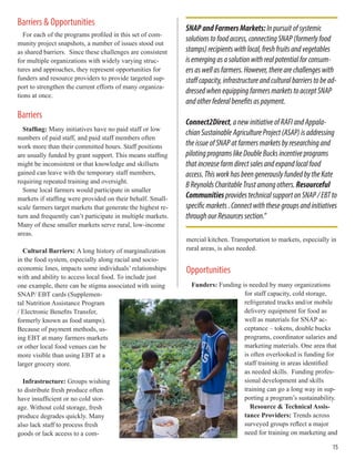 Barriers & Opportunities
For each of the programs profiled in this set of com-
munity project snapshots, a number of issues stood out
as shared barriers. Since these challenges are consistent
for multiple organizations with widely varying struc-
tures and approaches, they represent opportunities for
funders and resource providers to provide targeted sup-
port to strengthen the current efforts of many organiza-
tions at once.
Barriers
Staffing: Many initiatives have no paid staff or low
numbers of paid staff, and paid staff members often
work more than their committed hours. Staff positions
are usually funded by grant support. This means staffing
might be inconsistent or that knowledge and skillsets
gained can leave with the temporary staff members,
requiring repeated training and oversight.
Some local farmers would participate in smaller
markets if staffing were provided on their behalf. Small-
scale farmers target markets that generate the highest re-
turn and frequently can’t participate in multiple markets.
Many of these smaller markets serve rural, low-income
areas.
Cultural Barriers: A long history of marginalization
in the food system, especially along racial and socio-
economic lines, impacts some individuals’ relationships
with and ability to access local food. To include just
one example, there can be stigma associated with using
SNAP/ EBT cards (Supplemen-
tal Nutrition Assistance Program
/ Electronic Benefits Transfer,
formerly known as food stamps).
Because of payment methods, us-
ing EBT at many farmers markets
or other local food venues can be
more visible than using EBT at a
larger grocery store.
Infrastructure: Groups wishing
to distribute fresh produce often
have insufficient or no cold stor-
age. Without cold storage, fresh
produce degrades quickly. Many
also lack staff to process fresh
goods or lack access to a com-
mercial kitchen. Transportation to markets, especially in
rural areas, is also needed.
Opportunities
Funders: Funding is needed by many organizations
for staff capacity, cold storage,
refrigerated trucks and/or mobile
delivery equipment for food as
well as materials for SNAP ac-
ceptance – tokens, double bucks
programs, coordinator salaries and
marketing materials. One area that
is often overlooked is funding for
staff training in areas identified
as needed skills. Funding profes-
sional development and skills
training can go a long way in sup-
porting a program’s sustainability.
Resource & Technical Assis-
tance Providers: Trends across
surveyed groups reflect a major
need for training on marketing and
SNAPandFarmersMarkets:Inpursuitofsystemic
solutionstofoodaccess,connectingSNAP(formerlyfood
stamps)recipientswithlocal,freshfruitsandvegetables
isemergingasasolutionwithrealpotentialforconsum-
ersaswellasfarmers.However,therearechallengeswith
staffcapacity,infrastructureandculturalbarrierstobead-
dressedwhenequippingfarmersmarketstoacceptSNAP
andotherfederalbenefitsaspayment.
Connect2Direct,anewinitiativeofRAFIandAppala-
chianSustainableAgricultureProject(ASAP)isaddressing
theissueofSNAPatfarmersmarketsbyresearchingand
pilotingprogramslikeDoubleBucksincentiveprograms
thatincreasefarmdirectsalesandexpandlocalfood
access.ThisworkhasbeengenerouslyfundedbytheKate
BReynoldsCharitableTrustamongothers.Resourceful
CommunitiesprovidestechnicalsupportonSNAP/EBTto
specificmarkets.Connectwiththesegroupsandinitiatives
throughourResourcessection.”
15
 