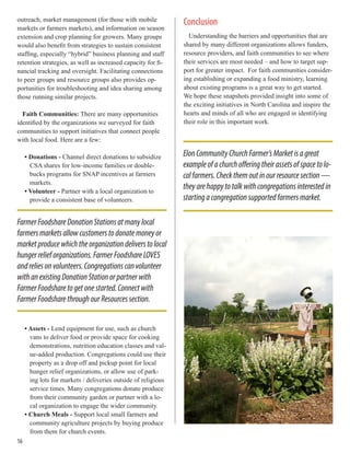 outreach, market management (for those with mobile
markets or farmers markets), and information on season
extension and crop planning for growers. Many groups
would also benefit from strategies to sustain consistent
staffing, especially “hybrid” business planning and staff
retention strategies, as well as increased capacity for fi-
nancial tracking and oversight. Facilitating connections
to peer groups and resource groups also provides op-
portunities for troubleshooting and idea sharing among
those running similar projects.
Faith Communities: There are many opportunities
identified by the organizations we surveyed for faith
communities to support initiatives that connect people
with local food. Here are a few:
• Donations - Channel direct donations to subsidize
CSA shares for low-income families or double-
bucks programs for SNAP incentives at farmers
markets.
• Volunteer - Partner with a local organization to
provide a consistent base of volunteers.
• Assets - Lend equipment for use, such as church
vans to deliver food or provide space for cooking
demonstrations, nutrition education classes and val-
ue-added production. Congregations could use their
property as a drop off and pickup point for local
hunger relief organizations, or allow use of park-
ing lots for markets / deliveries outside of religious
service times. Many congregations donate produce
from their community garden or partner with a lo-
cal organization to engage the wider community.
• Church Meals - Support local small farmers and
community agriculture projects by buying produce
from them for church events.
Conclusion
Understanding the barriers and opportunities that are
shared by many different organizations allows funders,
resource providers, and faith communities to see where
their services are most needed – and how to target sup-
port for greater impact. For faith communities consider-
ing establishing or expanding a food ministry, learning
about existing programs is a great way to get started.
We hope these snapshots provided insight into some of
the exciting initiatives in North Carolina and inspire the
hearts and minds of all who are engaged in identifying
their role in this important work.
FarmerFoodshareDonationStationsatmanylocal
farmersmarketsallowcustomerstodonatemoneyor
marketproducewhichtheorganizationdeliverstolocal
hungerrelieforganizations.FarmerFoodshareLOVES
andreliesonvolunteers.Congregationscanvolunteer
withanexistingDonationStationorpartnerwith
FarmerFoodsharetogetonestarted.Connectwith
FarmerFoodsharethroughourResourcessection.
ElonCommunityChurchFarmer’sMarketisagreat
exampleofachurchofferingtheirassetsofspacetolo-
calfarmers.Checkthemoutinourresourcesection—
theyarehappytotalkwithcongregationsinterestedin
startingacongregationsupportedfarmersmarket.
16
 