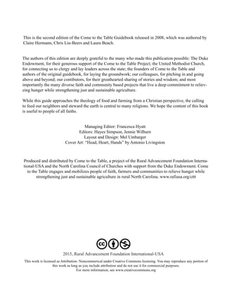 2015, Rural Advancement Foundation International-USA
This work is licensed as Attribution- Noncommerical under Creative Commons licensing. You may reproduce any portion of
this work as long as you include attribution and do not use it for commercial purposes.
For more information, see www.creativecommons.org
Produced and distributed by Come to the Table, a project of the Rural Advancement Foundation Interna-
tional-USA and the North Carolina Council of Churches with support from the Duke Endowment. Come
to the Table engages and mobilizes people of faith, farmers and communities to relieve hunger while
strengthening just and sustainable agriculture in rural North Carolina. www.rafiusa.org/cttt
This is the second edition of the Come to the Table Guidebook released in 2008, which was authored by
Claire Hermann, Chris Liu-Beers and Laura Beach.
The authors of this edition are deeply grateful to the many who made this publication possible: The Duke
Endowment, for their generous support of the Come to the Table Project; the United Methodist Church,
for connecting us to clergy and lay leaders across the state; the founders of Come to the Table and
authors of the original guidebook, for laying the groundwork; our colleagues, for pitching in and going
above and beyond; our contibutors, for their greathearted sharing of stories and wisdom; and most
importantly the many diverse faith and community based projects that live a deep commitment to reliev-
eing hunger while strengthening just and sustainable agriculture.
While this guide approaches the theology of food and farming from a Christian perspective, the calling
to feed our neighbors and steward the earth is central to many religions. We hope the content of this book
is useful to people of all faiths.
Managing Editor: Francesca Hyatt
Editors: Hayes Simpson, Jennie Wilburn
Layout and Design: Mel Umbarger
Cover Art: “Head, Heart, Hands” by Antonio Livingston
 