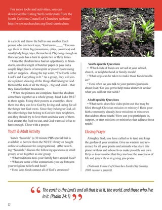 22
in a circle and throw the ball to one another. Each
person who catches it says, “God owns ____.” Encour-
age them to think big (mountains, cities, countries) and
small (lady bugs, toys, themselves). Play long enough so
that everyone has a turn to speak two or three times.
• Once the children have had an opportunity to brain-
storm, unroll a length of butcher paper or pass out a
couple large pieces of newsprint or poster board along
with art supplies. Along the top write, “The Earth is the
Lord’s and Everything in It.” As a group, they will cre-
ate a picture showing all the things that belong to God.
Remind the kids of all the things – big and small – that
they listed in their brainstorm.
• When the pictures are complete, have the children
come back together as a whole group. Read Luke 10:27
to them again. Using their posters as examples, show
them that they can love God by loving and caring for all
the things that God owns. Since they belong to God, all
the other things that belong to God are their neighbors,
and they should try to love them and take care of them.
God creates the food we eat, and God wants all of us to
have enough. Close with a prayer.
Youth & Adult Activity
Watch “Nourish” (a 30 minute PBS special that is
available to borrow from the NCCC library or bought
online at a discount for congregations). After watch-
ing “Nourish,” discuss the following questions in small
groups or all together as one group:
• What traditions does your family have around food?
• What are some of the connections you see between
your religious beliefs and food?
• How does food connect all of God’s creations?
Youth-specific Questions
• What kinds of foods are served at your school,
church, or neighborhood or family meals?
• What steps can be taken to make those foods health-
ier?
• How often do you talk to your parents/guardians
about food? Do you get to help make dinner or decide
what you will eat that week?
Adult-specific Questions
• What needs does this video point out that may be
filled through Christian mission or ministry? Does your
faith community already have missions or ministries
that address these needs? How can you participate in,
support, or start missions or ministries that address those
needs?
Closing Prayer
Almighty God, you have called us to tend and keep
the garden of your creation. Give us wisdom and rev-
erence for all your plants and animals who share this
planet with us and whose lives make possible our own.
Help us to remember that they too love the sweetness of
life and join with us in giving you praise.
(National Council of Churches Earth Day Sunday
2001 resource packet)
For more tools and activities, you can
download the Eating Well curriculum from the
North Carolina Council of Churches website:
http://www.ncchurches.org/food-curriculum
TheearthistheLord’sandallthatisinit,theworld,andthosewholive
init.(Psalm24:1)
“
 