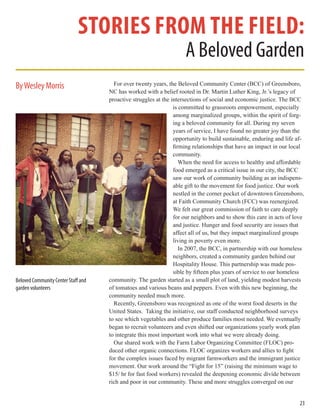 23
stories from the field:
A Beloved Garden
For over twenty years, the Beloved Community Center (BCC) of Greensboro,
NC has worked with a belief rooted in Dr. Martin Luther King, Jr.’s legacy of
proactive struggles at the intersections of social and economic justice. The BCC
is committed to grassroots empowerment, especially
among marginalized groups, within the spirit of forg-
ing a beloved community for all. During my seven
years of service, I have found no greater joy than the
opportunity to build sustainable, enduring and life af-
firming relationships that have an impact in our local
community.
When the need for access to healthy and affordable
food emerged as a critical issue in our city, the BCC
saw our work of community building as an indispens-
able gift to the movement for food justice. Our work
nestled in the corner pocket of downtown Greensboro,
at Faith Community Church (FCC) was reenergized.
We felt our great commission of faith to care deeply
for our neighbors and to show this care in acts of love
and justice. Hunger and food security are issues that
affect all of us, but they impact marginalized groups
living in poverty even more.
In 2007, the BCC, in partnership with our homeless
neighbors, created a community garden behind our
Hospitality House. This partnership was made pos-
sible by fifteen plus years of service to our homeless
community. The garden started as a small plot of land, yielding modest harvests
of tomatoes and various beans and peppers. Even with this new beginning, the
community needed much more.
Recently, Greensboro was recognized as one of the worst food deserts in the
United States. Taking the initiative, our staff conducted neighborhood surveys
to see which vegetables and other produce families most needed. We eventually
began to recruit volunteers and even shifted our organizations yearly work plan
to integrate this most important work into what we were already doing.
Our shared work with the Farm Labor Organizing Committee (FLOC) pro-
duced other organic connections. FLOC organizes workers and allies to fight
for the complex issues faced by migrant farmworkers and the immigrant justice
movement. Our work around the “Fight for 15” (raising the minimum wage to
$15/ hr for fast food workers) revealed the deepening economic divide between
rich and poor in our community. These and more struggles converged on our
ByWesley Morris
Beloved Community Center Staff and
garden volunteers
 