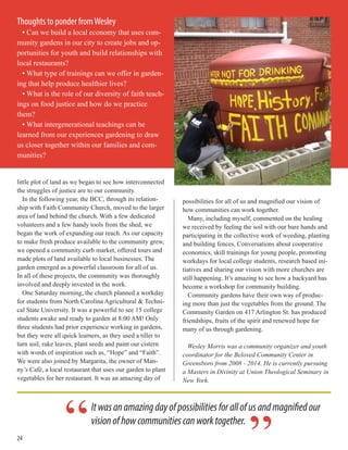 24
little plot of land as we began to see how interconnected
the struggles of justice are to our community.
In the following year, the BCC, through its relation-
ship with Faith Community Church, moved to the larger
area of land behind the church. With a few dedicated
volunteers and a few handy tools from the shed, we
began the work of expanding our reach. As our capacity
to make fresh produce available to the community grew,
we opened a community curb market, offered tours and
made plots of land available to local businesses. The
garden emerged as a powerful classroom for all of us.
In all of these projects, the community was thoroughly
involved and deeply invested in the work.
One Saturday morning, the church planned a workday
for students from North Carolina Agricultural & Techni-
cal State University. It was a powerful to see 15 college
students awake and ready to garden at 8:00 AM! Only
three students had prior experience working in gardens,
but they were all quick learners, as they used a tiller to
turn soil, rake leaves, plant seeds and paint our cistern
with words of inspiration such as, “Hope” and “Faith”.
We were also joined by Margarita, the owner of Man-
ny’s Café, a local restaurant that uses our garden to plant
vegetables for her restaurant. It was an amazing day of
possibilities for all of us and magnified our vision of
how communities can work together.
Many, including myself, commented on the healing
we received by feeling the soil with our bare hands and
participating in the collective work of weeding, planting
and building fences. Conversations about cooperative
economics, skill trainings for young people, promoting
workdays for local college students, research based ini-
tiatives and sharing our vision with more churches are
still happening. It’s amazing to see how a backyard has
become a workshop for community building.
Community gardens have their own way of produc-
ing more than just the vegetables from the ground. The
Community Garden on 417 Arlington St. has produced
friendships, fruits of the spirit and renewed hope for
many of us through gardening.
Wesley Morris was a community organizer and youth
coordinator for the Beloved Community Center in
Greensboro from 2008 - 2014. He is currently pursuing
a Masters in Divinity at Union Theological Seminary in
New York.
Thoughts to ponder fromWesley
• Can we build a local economy that uses com-
munity gardens in our city to create jobs and op-
portunities for youth and build relationships with
local restaurants?
• What type of trainings can we offer in garden-
ing that help produce healthier lives?
• What is the role of our diversity of faith teach-
ings on food justice and how do we practice
them?
• What intergenerational teachings can be
learned from our experiences gardening to draw
us closer together within our families and com-
munities?
Itwasanamazingdayofpossibilitiesforallofusandmagnifiedour
visionofhowcommunitiescanworktogether.
“
 