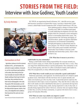 stories from the field:
Interview with Jose Godinez,Youth Leader
NC FIELD, an organization based in Kinston, N.C., that fills service gaps
and increases awareness on farmworker issues, convenes a farmworker youth
council, called Poder Juvenil Campesino (PJC or Rural Youth Power). PJC has
been sparking positive change in Eastern North
Carolina since 2009. Its members participate
in youth leadership development activities that
prepare them for community action and partici-
pation in surrounding farmworker issues. The
group promotes the well-being and dignity of
all farmworkers, speaks out against child labor
and practices environmental sustainability,
through participation in educational and cre-
ative projects. NC FIELD’s Emily Merletto sat
down with youth council member and former
farmworker Jose Godinez to discuss youth
leadership and farmworker justice. Here’s what
he had to say:
EM: What does it mean to you to be a
youth leader in your community?
Being a youth leader means taking responsibility for everyone around you.
Here in Lenoir county as a whole, there are people who don’t have a voice. They
can range from child farmworkers to poorly paid parents. Our community is one
we care about greatly, and since it’s often overlooked it needs youth leaders to
help it be recognized by as many influential people as possible.
EM: What three words would you use to describe a good youth leader?
Oratorical, passionate, and organized. An oratorical person isn’t afraid to speak
up about issues. Individuals with this trait know how to speak naturally and
make conversations go in the way they want. A passionate person expresses the
most interest in their topic or area of experience. They take the time to make sure
their work stands out and is identified by their peers as a prominent driving force
for their success. Among many youth, staying organized is a day-to-day task, es-
pecially being organized for school. However, someone who can organize things
in their life, as well as for their community, is a person who knows how to run a
group well and plan efficiently.
EM: What are some ways adults can empower youth?
As youth, we like to consider ourselves independent and when we are, we
Farmworkers in Peril
Agriculture continues to be the economic
backbone of N.C., yet farmworkers live
and work in unjust conditions. Farmwork-
ers are the second lowest paid workforce
in the nation; those living on the East
Coast annually earn around $7,000, and
despite working in food crops for twelve-
hours days, they constitute the most
food-insecure demographic in the state.
Thousands of NC’s farmworkers are chil-
dren, whose developmental stage renders
the high pesticide exposure, injuries, heat
stress, and undignified work conditions
that characterize this work even more
harmful.
Source: NC Council of Churches Farmworker Factsheet
25
By Emily Merletto
PJCYouth at the Garden
 