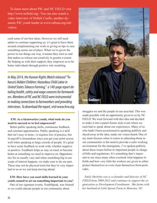 craft some of our best ideas. However we still need
adults to continue supporting us; it’s great to have them
around complimenting our work or giving us tips in case
something seems out of place. When we’re given the
power to run things our way, it means they trust us and
that makes us release our creativity to greater a extent.
By helping us with their support, they empower us to be
better individuals through positive role modeling.
EM: As a farmworker youth, what tools do you
need to succeed or to feel empowered?
Better public speaking skills, continuous feedback,
and constant opportunities. Public speaking is a skill
that isn’t easy to hone-- it requires lots of practice, but
its payoff is tremendous since you get your point across
well when speaking to large crowds of people. It’s great
to have some feedback to work with, whether negative
or positive. Feedback helps us stay on track or become
better at something we need to improve on. Opportuni-
ties for us usually vary and when something big in our
scope of interest happens, we make sure to do our part.
These may not be physical tools but they’re very impor-
tant to us so we can keep moving ahead.
EM: How have you used skills learned in your
youth council to act on something important to you?
One of our signature events, YouthSpeak, was formed
so we could educate people in our community about
struggles we and the people in our area had. This was
made possible with an opportunity given to us by NC
FIELD. We went forward with this idea and decided
to make it into a panel-forum style event where we
each had to speak about our experiences. Many of us
who hadn’t been accustomed to speaking publicly and
shyed away at the idea, made our voices heard. One of
my main focuses when it comes to educating those in
our communities is the need to provide a safer working
environment for the immigrants. I’ve spoken publicly
about these issues before to important people in charge
of bills and regulations. It’s something that’s impor-
tant to me since many often overlook what happens in
fields and how very little the workers are given to either
protect themselves or even clean themselves from pesti-
cides.
Emily Merletto was a co-founder and director of NC
FIELD from 2009-2012 and continues to support the or-
ganization as Development Coordinator. She farms with
her husband at Little Sprout Farm in Moncure, NC.
InMay2014,theHumanRightsWatchreleased“To-
bacco’sHiddenChildren:HazardousChildLaborin
UnitedStatesTobaccoFarming,” a140-pagereportde-
tailinghealth,safetyandwageconcernsforfarmwork-
ers.MembersofPJCandNCFIELDwereinstrumental
inmakingconnectionstofarmworkersandproviding
interviews.Todownloadthereport,visitwww.hrw.org.
To learn more about PJC and NC FIELD visit
http://www.ncfield.org/. You can also watch a
video interview of Neftali Cuello, another dy-
namic PJC youth leader at www.rafiusa.org/cttt/
videos.
26
Jose Godinez
 