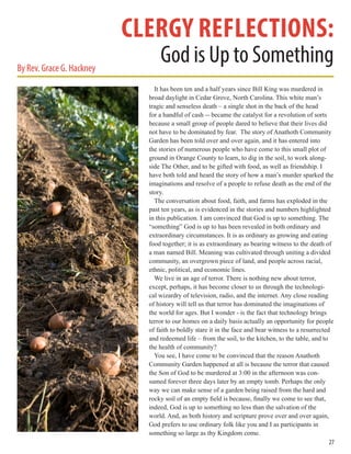 It has been ten and a half years since Bill King was murdered in
broad daylight in Cedar Grove, North Carolina. This white man’s
tragic and senseless death – a single shot in the back of the head
for a handful of cash -- became the catalyst for a revolution of sorts
because a small group of people dared to believe that their lives did
not have to be dominated by fear. The story of Anathoth Community
Garden has been told over and over again, and it has entered into
the stories of numerous people who have come to this small plot of
ground in Orange County to learn, to dig in the soil, to work along-
side The Other, and to be gifted with food, as well as friendship. I
have both told and heard the story of how a man’s murder sparked the
imaginations and resolve of a people to refuse death as the end of the
story.
The conversation about food, faith, and farms has exploded in the
past ten years, as is evidenced in the stories and numbers highlighted
in this publication. I am convinced that God is up to something. The
“something” God is up to has been revealed in both ordinary and
extraordinary circumstances. It is as ordinary as growing and eating
food together; it is as extraordinary as bearing witness to the death of
a man named Bill. Meaning was cultivated through uniting a divided
community, an overgrown piece of land, and people across racial,
ethnic, political, and economic lines.
We live in an age of terror. There is nothing new about terror,
except, perhaps, it has become closer to us through the technologi-
cal wizardry of television, radio, and the internet. Any close reading
of history will tell us that terror has dominated the imaginations of
the world for ages. But I wonder - is the fact that technology brings
terror to our homes on a daily basis actually an opportunity for people
of faith to boldly stare it in the face and bear witness to a resurrected
and redeemed life – from the soil, to the kitchen, to the table, and to
the health of community?
You see, I have come to be convinced that the reason Anathoth
Community Garden happened at all is because the terror that caused
the Son of God to be murdered at 3:00 in the afternoon was con-
sumed forever three days later by an empty tomb. Perhaps the only
way we can make sense of a garden being raised from the hard and
rocky soil of an empty field is because, finally we come to see that,
indeed, God is up to something no less than the salvation of the
world. And, as both history and scripture prove over and over again,
God prefers to use ordinary folk like you and I as participants in
something so large as thy Kingdom come.
27
clergy reflections:
God is Up to SomethingBy Rev. Grace G. Hackney
 