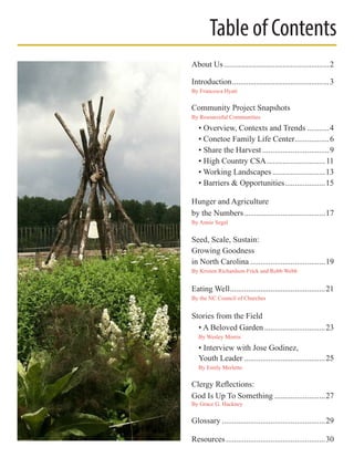 About Us.....................................................2
Introduction.................................................3
By Francesca Hyatt
Community Project Snapshots
By Resourceful Communities
	 • Overview, Contexts and Trends............4
	 • Conetoe Family Life Center..................6
	 • Share the Harvest..................................9
	 • High Country CSA..............................11
	 • Working Landscapes...........................13
	 • Barriers & Opportunities.....................15
Hunger and Agriculture
by the Numbers.........................................17
By Annie Segal
Seed, Scale, Sustain:
Growing Goodness
in North Carolina......................................19
By Kristen Richardson-Frick and Robb Webb
Eating Well................................................21
By the NC Council of Churches
Stories from the Field
	 • A Beloved Garden...............................23
	 By Wesley Morris
	 • Interview with Jose Godinez,
	 Youth Leader.........................................25
	 By Emily Merletto
Clergy Reflections:
God Is Up To Something..........................27
By Grace G. Hackney
Glossary....................................................29
Resources..................................................30
Table of Contents
 